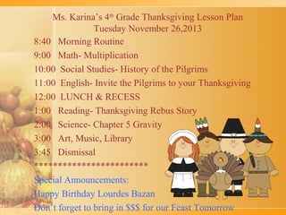 Ms. Karina’s 4th Grade Thanksgiving Lesson Plan
Tuesday November 26,2013
8:40 Morning Routine
9:00 Math- Multiplication
10:00 Social Studies- History of the Pilgrims
11:00 English- Invite the Pilgrims to your Thanksgiving
12:00 LUNCH & RECESS
1:00 Reading- Thanksgiving Rebus Story
2:00 Science- Chapter 5 Gravity
3:00 Art, Music, Library
3:45 Dismissal
************************
Special Announcements:
Happy Birthday Lourdes Bazan
Don’t forget to bring in $$$ for our Feast Tomorrow

 
