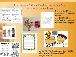 Ms. Karina’s 4th Grade Thanksgiving Lesson Plan
Activity Pictures & Links
Thanksgiving Music
http://www.youtube.com/
watch?
v=N_F8XSsd5OM
http://www.youtube.com/
watch?v=jwBNuxbpIJ8

Movie- Macy’s Thanksgiving Day Parade
http://www.youtube.com/watch?
v=v_pncabZ12I

 