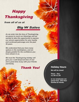 As we enter into the time of Thanksgiving,
we pause to count our blessings and we
wanted to take this opportunity to express
our sincere appreciation for your loyalty
and continued patronage over the past
36 years.
We understand that you have many
options in the marketplace, and are
deeply grateful for the confidence you
have shown in us.
We trust the Thanksgiving holiday will
give you a well-deserved time of rest
and a great time of joy with your friends
and family.
Happy
Thanksgiving
Thank You! Holiday Hours
We will be closed
Thurs. - Sun.
11/26-11/29
so our employees can
spend time with their
families & friends.
from all of us at
Big SalesW
 