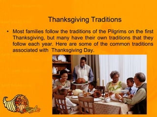 Thanksgiving Traditions
• Most families follow the traditions of the Pilgrims on the first
Thanksgiving, but many have their own traditions that they
follow each year. Here are some of the common traditions
associated with Thanksgiving Day.
 