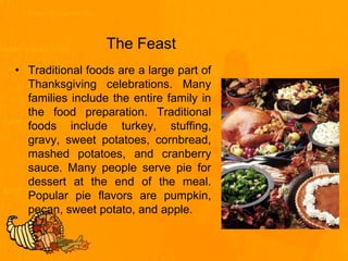The Feast
• Traditional foods are a large part of
Thanksgiving celebrations. Many
families include the entire family in
the food preparation. Traditional
foods include turkey, stuffing,
gravy, sweet potatoes, cornbread,
mashed potatoes, and cranberry
sauce. Many people serve pie for
dessert at the end of the meal.
Popular pie flavors are pumpkin,
pecan, sweet potato, and apple.
 