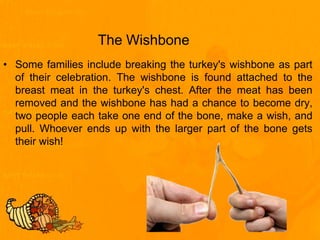 The Wishbone
• Some families include breaking the turkey's wishbone as part
of their celebration. The wishbone is found attached to the
breast meat in the turkey's chest. After the meat has been
removed and the wishbone has had a chance to become dry,
two people each take one end of the bone, make a wish, and
pull. Whoever ends up with the larger part of the bone gets
their wish!
 