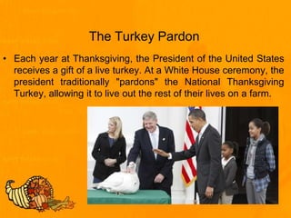 The Turkey Pardon
• Each year at Thanksgiving, the President of the United States
receives a gift of a live turkey. At a White House ceremony, the
president traditionally "pardons" the National Thanksgiving
Turkey, allowing it to live out the rest of their lives on a farm.
 