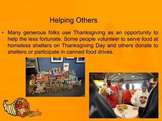 Helping Others
• Many generous folks use Thanksgiving as an opportunity to
help the less fortunate. Some people volunteer to serve food at
homeless shelters on Thanksgiving Day and others donate to
shelters or participate in canned food drives.
 