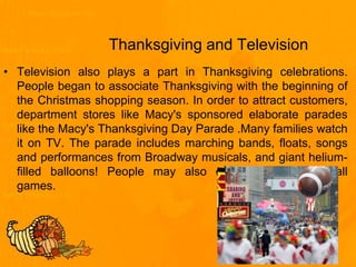 Thanksgiving and Television
• Television also plays a part in Thanksgiving celebrations.
People began to associate Thanksgiving with the beginning of
the Christmas shopping season. In order to attract customers,
department stores like Macy's sponsored elaborate parades
like the Macy's Thanksgiving Day Parade .Many families watch
it on TV. The parade includes marching bands, floats, songs
and performances from Broadway musicals, and giant helium-
filled balloons! People may also enjoy televised football
games.
 