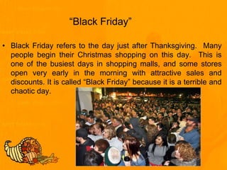 “Black Friday”
• Black Friday refers to the day just after Thanksgiving. Many
people begin their Christmas shopping on this day. This is
one of the busiest days in shopping malls, and some stores
open very early in the morning with attractive sales and
discounts. It is called “Black Friday” because it is a terrible and
chaotic day.
 