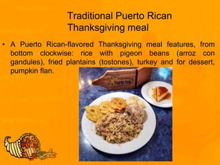 Traditional Puerto Rican
Thanksgiving meal
• A Puerto Rican-flavored Thanksgiving meal features, from
bottom clockwise: rice with pigeon beans (arroz con
gandules), fried plantains (tostones), turkey and for dessert,
pumpkin flan.
 