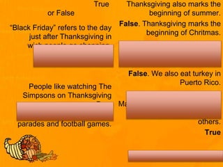 True
or False
“Black Friday” refers to the day
just after Thanksgiving in
wich people go shopping.
True
People like watching The
Simpsons on Thanksgiving
Day.
False. People like watching
parades and football games.
Thanksgiving also marks the
beginning of summer.
False. Thanksgiving marks the
beginning of Chritmas.
In Puerto Rico we eat chiken
instead of turkey.
False. We also eat turkey in
Puerto Rico.
Many people use Thanksgiving
as an opportunity to help
others.
True
 