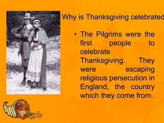 Why is Thanksgiving celebrated
• The Pilgrims were the
first people to
celebrate
Thanksgiving. They
were escaping
religious persecution in
England, the country
which they come from.
 