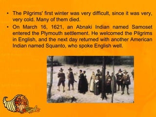 • The Pilgrims' first winter was very difficult, since it was very,
very cold. Many of them died.
• On March 16, 1621, an Abnaki Indian named Samoset
entered the Plymouth settlement. He welcomed the Pilgrims
in English, and the next day returned with another American
Indian named Squanto, who spoke English well.
 