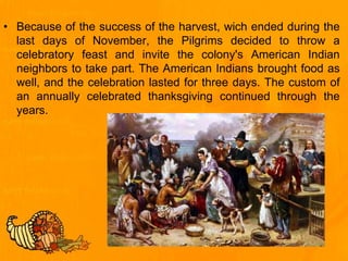 • Because of the success of the harvest, wich ended during the
last days of November, the Pilgrims decided to throw a
celebratory feast and invite the colony's American Indian
neighbors to take part. The American Indians brought food as
well, and the celebration lasted for three days. The custom of
an annually celebrated thanksgiving continued through the
years.
 