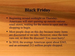 Black Friday
 Beginning around midnight on Thursday,
  Americans will start queuing up outside various
  retail stores, waiting for the stores to open and the
  shopping to begin.
 Most people shop on this day because many items
  are discounted or on-sale. However, once the item
  runs out, so does the discount! You must hurry!
 In 2010, the average American spent about $365,
  and an estimated 212 million people shopped.
 