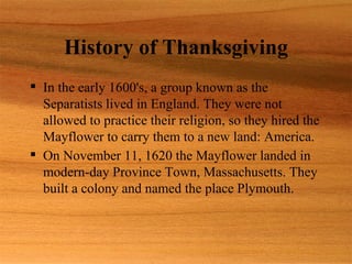 History of Thanksgiving
 In the early 1600's, a group known as the
  Separatists lived in England. They were not
  allowed to practice their religion, so they hired the
  Mayflower to carry them to a new land: America.
 On November 11, 1620 the Mayflower landed in
  modern-day Province Town, Massachusetts. They
  built a colony and named the place Plymouth.
 