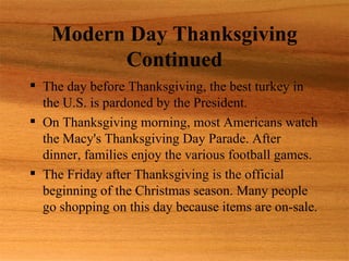 Modern Day Thanksgiving
         Continued
 The day before Thanksgiving, the best turkey in
  the U.S. is pardoned by the President.
 On Thanksgiving morning, most Americans watch
  the Macy's Thanksgiving Day Parade. After
  dinner, families enjoy the various football games.
 The Friday after Thanksgiving is the official
  beginning of the Christmas season. Many people
  go shopping on this day because items are on-sale.
 