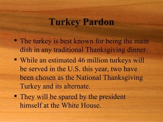 Turkey Pardon
 The turkey is best known for being the main
  dish in any traditional Thanksgiving dinner.
 While an estimated 46 million turkeys will
  be served in the U.S. this year, two have
  been chosen as the National Thanksgiving
  Turkey and its alternate.
 They will be spared by the president
  himself at the White House.
 