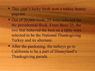  This year’s lucky birds won a turkey beauty
  pageant.
 Out of 20,000 birds, 25 were selected for
  the presidential flock. From these 25, the
  two that behaved the best on a table were
  selected to be the National Thanksgiving
  Turkey and its alternate.
 After the pardoning, the turkeys go to
  California to be a part of Disneyland’s
  Thanksgiving parade.
 