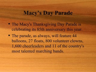 Macy’s Day Parade
 The Macy's Thanksgiving Day Parade is
  celebrating its 85th anniversary this year.
 The parade, as always, will feature 44
  balloons, 27 floats, 800 volunteer clowns,
  1,600 cheerleaders and 11 of the country's
  most talented marching bands.
 