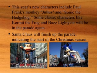  This year’s new characters include Paul
  Frank's monkey "Julius" and "Sonic the
  Hedgehog.” Some classic characters like
  Kermit the Frog and Buzz Lightyear will be
  in the parade again.
 Santa Claus will finish up the parade,
  indicating the start of the Christmas season.
 