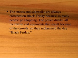  The streets and sidewalks are always
  crowded on Black Friday because so many
  people go shopping. The police dislike all
  the traffic and arguments that result because
  of the crowds, so they nicknamed the day
  “Black Friday.”
 