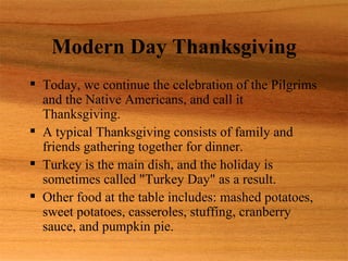 Modern Day Thanksgiving
 Today, we continue the celebration of the Pilgrims
  and the Native Americans, and call it
  Thanksgiving.
 A typical Thanksgiving consists of family and
  friends gathering together for dinner.
 Turkey is the main dish, and the holiday is
  sometimes called "Turkey Day" as a result.
 Other food at the table includes: mashed potatoes,
  sweet potatoes, casseroles, stuffing, cranberry
  sauce, and pumpkin pie.
 