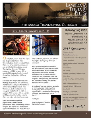 305 Dinners Provided in 2011!                                              Thanksgiving 2012
                                                                                           Previous Contributions P. 1
                                                                                                        Event Gallery P. 2
                                                                                                About the Outreach P. 3
                                                                                               Contact Information P. 4


                                                                                       2011 Sponsors:
                                                                                       Crittenton Services

                                                                                       Westlake Financial Services

On behalf of Lambda Theta Phi, Alpha       time, hard work, devotion, and effort in
                                                                                       Lafayette Elementary School (Long Beach)

Iota Chapter at California State           making the Thanksgiving Outreach            Gustavo D. Sagredo
University, Long Beach, we would like to   successful.                                 Hispanic Student Business Association
thank you for your continous support                                                   (CSULB)
and contribution towards our Annual         With new innovative improvements
                                                                                       Veronica Angel
Thanksgiving Outreach. With your           and well-­‐organized objectives, our goal
assistance in 2011, we were able to        is to make sure we repeat and exceed        Juan Aguilar
provide 305 meals to families in need      the positive contribution we have           Hermanas & Hermanos Unidos (CSULB)
throughout the Southern California         provided to the Southern California
                                           community. We understand times are          Ruben Hoyos
region.
                                           tough but with your help, we can lessen     Lambda Theta Alpha (CSULB, UCSB,
Success of this magnitude was due to       this economic hardship and provide          UCLA)
the help of volunteers and community       meals to families in need.                  Sigma Lambda Gamma (CSULB)
members who each year offer a little bit
of their time and deliver each meal        As a token of our appreciation, we invite   Eugene R. & Maria C. Erbstoesser
                                           all of the volunteers to join us for a
themselves. Each meal delivered is                                                     Jaime Partida
                                           Thanksgiving dinner honoring your
enough to feed a family of eight. As a     support of our 14th Annual Thanksgiving     Delta Sigma Chi (CSULB)
result, in 2011 we were able to provide    Outreach. We hope to see you all
2, 440 people with a holiday meal to                                                   Kappa Psi Epsilon (CSULB)
                                           there!!
share and enjoy with their loved ones.                                                 And many more individuals, companies and
                                           Thank you,                                  organizations. For a full list of sponsors,
Every year numerous people,                                                            please visit us online.
organizations, and businesses              Jonathan Baltazar Cardenas
contribute in many ways to help achieve    Alpha Iota President
our goal. We express our most sincere                                                     Thank you!!!
appreciation to each one of you for your


  For more information please visit us at www.longbeachlambdas.com                                                               1
 