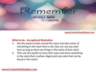 What to do – An optional Illustration
1. Ask the youth to look around the room and take notice of
everything in the room that is red. (You can use any color
here as long as there are things in the room of that color)
2. Then ask the youths to close their eyes and name something
in the room that is yellow. (Again pick any color that can be
found in the room)
www.CreativeYouthIdeas.com
www.CreativeHolidayIdeas.com
 