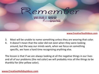3. Most will be unable to name something unless they are wearing that color.
4. It doesn’t mean that the color did not exist when they were looking
around, but the way our minds work, when we focus on something
specific, we have a hard time recognizing anything else.
The lesson is that if we are always looking at all the negative things in our lives
and all of our problems (the red color) we will probably miss all the things to be
thankful for (the yellow color).
www.CreativeYouthIdeas.com
www.CreativeHolidayIdeas.com
 