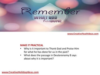 MAKE IT PRACTICAL
• Why is it important to Thank God and Praise Him
for what he has done for us in the past?
• What does the passage in Deuteronomy 8 says
about why it is important?
www.CreativeYouthIdeas.com
www.CreativeHolidayIdeas.com
 