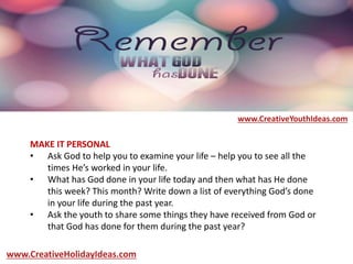 MAKE IT PERSONAL
• Ask God to help you to examine your life – help you to see all the
times He’s worked in your life.
• What has God done in your life today and then what has He done
this week? This month? Write down a list of everything God’s done
in your life during the past year.
• Ask the youth to share some things they have received from God or
that God has done for them during the past year?
www.CreativeYouthIdeas.com
www.CreativeHolidayIdeas.com
 