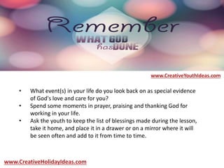 • What event(s) in your life do you look back on as special evidence
of God's love and care for you?
• Spend some moments in prayer, praising and thanking God for
working in your life.
• Ask the youth to keep the list of blessings made during the lesson,
take it home, and place it in a drawer or on a mirror where it will
be seen often and add to it from time to time.
www.CreativeYouthIdeas.com
www.CreativeHolidayIdeas.com
 