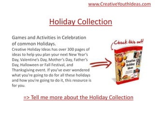 Holiday Collection
Games and Activities in Celebration
of common Holidays.
Creative Holiday Ideas has over 300 pages of
ideas to help you plan your next New Year’s
Day, Valentine’s Day, Mother’s Day, Father’s
Day, Halloween or Fall Festival, and
Thanksgiving event. If you’ve ever wondered
what you’re going to do for all these holidays
and how you’re going to do it, this resource is
for you.
=> Tell me more about the Holiday Collection
www.CreativeYouthIdeas.com
 