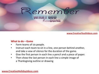 What to do – Game
• Form teams of six people.
• Instruct each team to sit in a line, one person behind another,
and take a vow of silence for the duration of the game.
• Give the first person in each line a pencil and a piece of paper.
• Then show the last person in each line a simple image of
a Thanksgiving outline or drawing
www.CreativeYouthIdeas.com
www.CreativeHolidayIdeas.com
 
