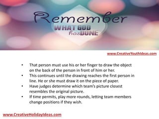 • That person must use his or her finger to draw the object
on the back of the person in front of him or her.
• This continues until the drawing reaches the first person in
line. He or she must draw it on the piece of paper.
• Have judges determine which team’s picture closest
resembles the original picture.
• If time permits, play more rounds, letting team members
change positions if they wish.
www.CreativeYouthIdeas.com
www.CreativeHolidayIdeas.com
 