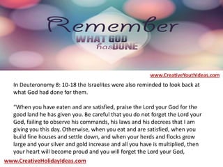 In Deuteronomy 8: 10-18 the Israelites were also reminded to look back at
what God had done for them.
“When you have eaten and are satisfied, praise the Lord your God for the
good land he has given you. Be careful that you do not forget the Lord your
God, failing to observe his commands, his laws and his decrees that I am
giving you this day. Otherwise, when you eat and are satisfied, when you
build fine houses and settle down, and when your herds and flocks grow
large and your silver and gold increase and all you have is multiplied, then
your heart will become proud and you will forget the Lord your God,
www.CreativeYouthIdeas.com
www.CreativeHolidayIdeas.com
 