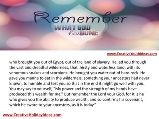 who brought you out of Egypt, out of the land of slavery. He led you through
the vast and dreadful wilderness, that thirsty and waterless land, with its
venomous snakes and scorpions. He brought you water out of hard rock. He
gave you manna to eat in the wilderness, something your ancestors had never
known, to humble and test you so that in the end it might go well with you.
You may say to yourself, “My power and the strength of my hands have
produced this wealth for me.” But remember the Lord your God, for it is he
who gives you the ability to produce wealth, and so confirms his covenant,
which he swore to your ancestors, as it is today.”
www.CreativeYouthIdeas.com
www.CreativeHolidayIdeas.com
 