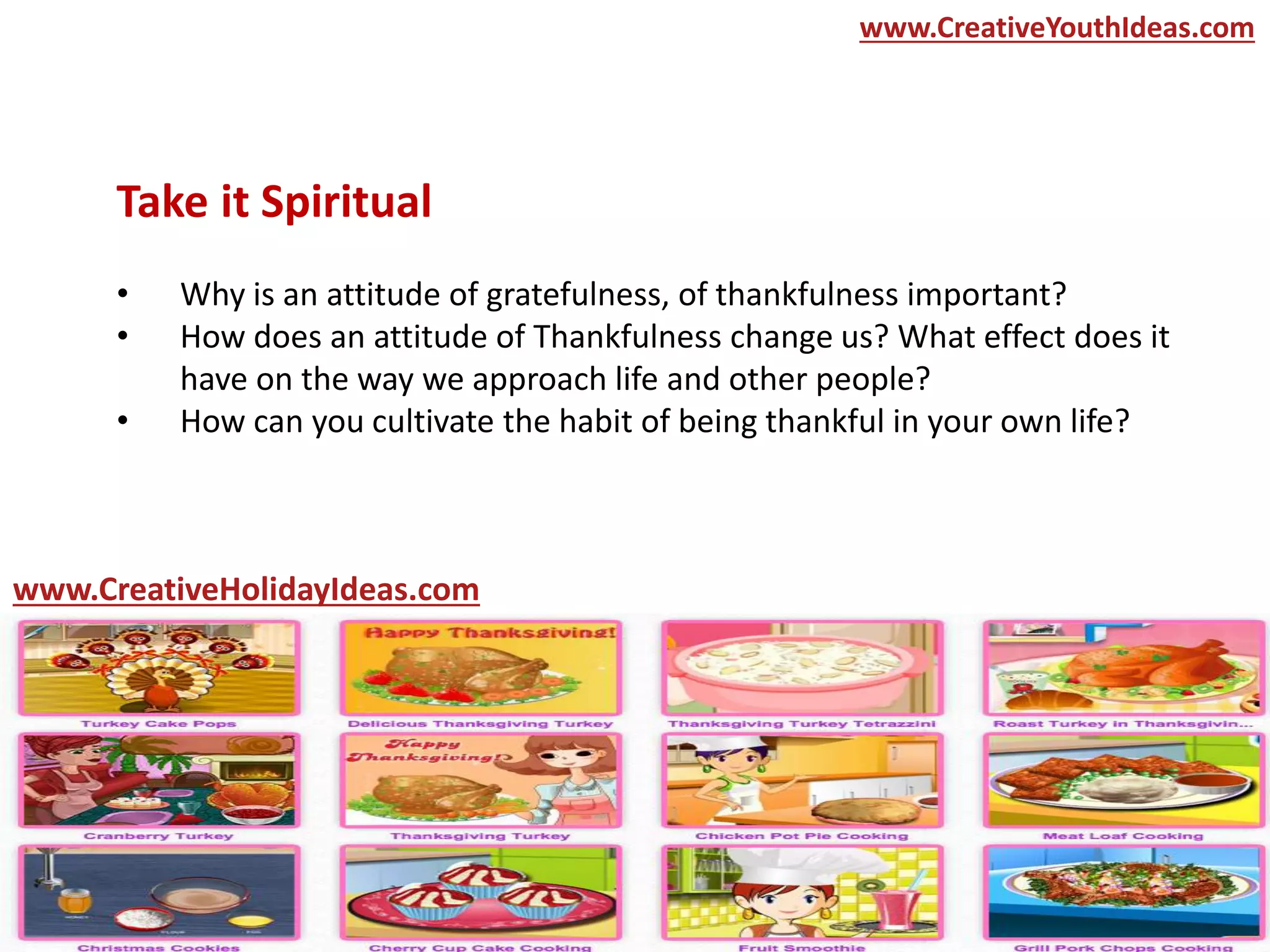 Take it Spiritual
• Why is an attitude of gratefulness, of thankfulness important?
• How does an attitude of Thankfulness change us? What effect does it
have on the way we approach life and other people?
• How can you cultivate the habit of being thankful in your own life?
www.CreativeYouthIdeas.com
www.CreativeHolidayIdeas.com
 