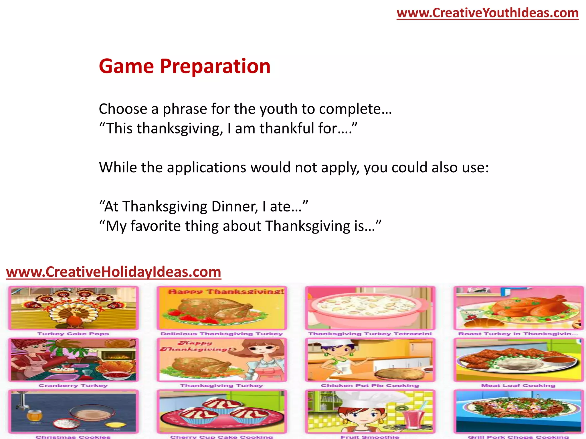 Game Preparation
Choose a phrase for the youth to complete…
“This thanksgiving, I am thankful for….”
While the applications would not apply, you could also use:
“At Thanksgiving Dinner, I ate…”
“My favorite thing about Thanksgiving is…”
www.CreativeYouthIdeas.com
www.CreativeHolidayIdeas.com
 