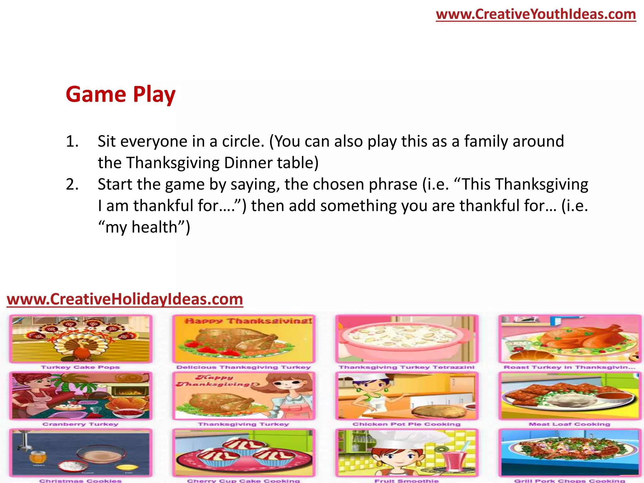 Game Play
1. Sit everyone in a circle. (You can also play this as a family around
the Thanksgiving Dinner table)
2. Start the game by saying, the chosen phrase (i.e. “This Thanksgiving
I am thankful for….”) then add something you are thankful for… (i.e.
“my health”)
www.CreativeYouthIdeas.com
www.CreativeHolidayIdeas.com
 