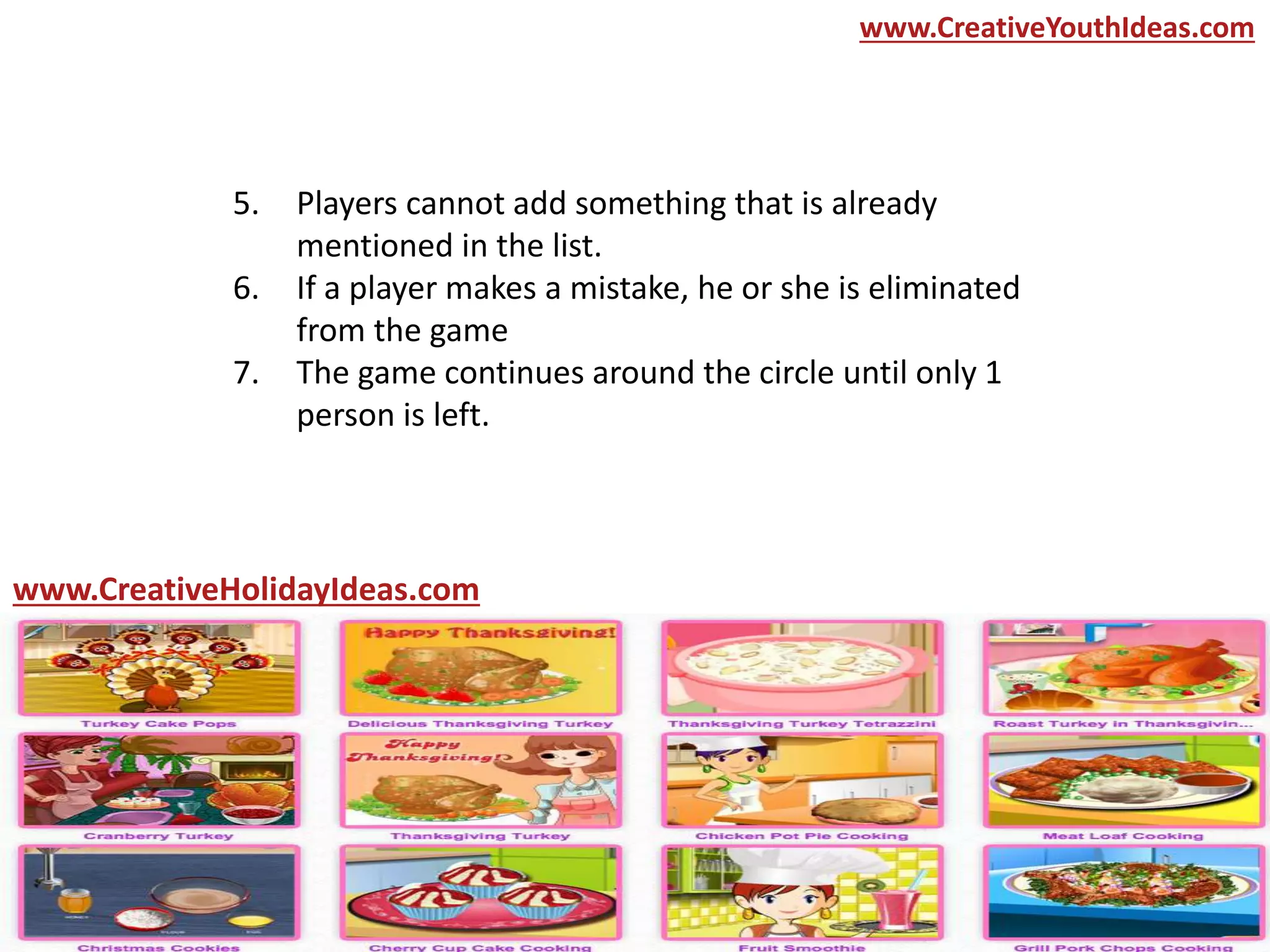 5. Players cannot add something that is already
mentioned in the list.
6. If a player makes a mistake, he or she is eliminated
from the game
7. The game continues around the circle until only 1
person is left.
www.CreativeYouthIdeas.com
www.CreativeHolidayIdeas.com
 
