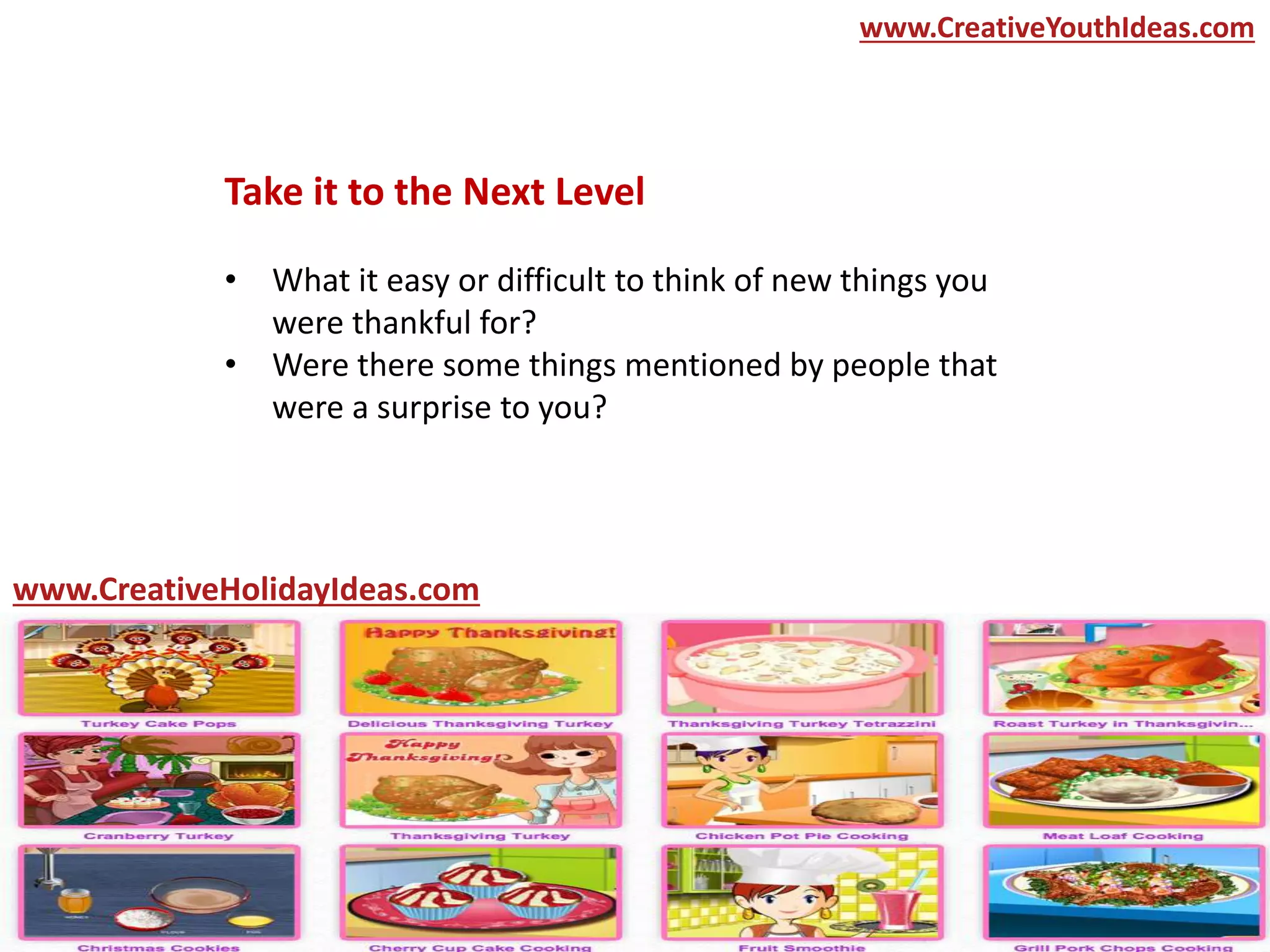 Take it to the Next Level
• What it easy or difficult to think of new things you
were thankful for?
• Were there some things mentioned by people that
were a surprise to you?
www.CreativeYouthIdeas.com
www.CreativeHolidayIdeas.com
 