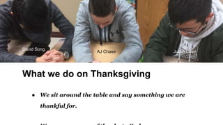 What we do on Thanksgiving
● We sit around the table and say something we are
thankful for.
David Song
AJ Chase Justin Chen
 
