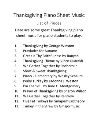 Thanksgiving Piano Sheet Music
List of Pieces
Here are some great Thanksgiving piano
sheet music for piano students to play.
1. Thanksgiving by George Winston
2. Prayludes for Autumn
3. Great Is Thy Faithfulness by Runyan
4. Thanksgiving Theme by Vince Guaraldi
5. We Gather Together by Rocherolle
6. Short & Sweet Thanksgiving
7. Piano - Elementary by Wesley Schaum
8. Perky Turkey by Ladonna J. Weston
9. I'm Thankful by June C. Montgomery
10. Prayer of Thanksgiving by Sharon Wilson
11. We Gather Together by Renfrow
12. Five Fat Turkeys by Gmajormusictheory
13. Turkey in the Straw by Gmajormusic
 