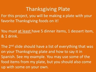 Thanksgiving Plate
For this project, you will be making a plate with your
favorite Thanksgiving foods on it!
You must at least have 5 dinner items, 1 dessert item,
& 1 drink.
The 2nd slide should have a list of everything that was
on your Thanksgiving plate and how to say it in
Spanish. See my example. You may use some of the
food items from my plate, but you should also come
up with some on your own.

 