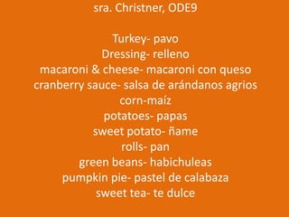 sra. Christner, ODE9

Turkey- pavo
Dressing- relleno
macaroni & cheese- macaroni con queso
cranberry sauce- salsa de arándanos agrios
corn-maíz
potatoes- papas
sweet potato- ñame
rolls- pan
green beans- habichuleas
pumpkin pie- pastel de calabaza
sweet tea- te dulce

 