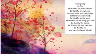 Thanksgiving
By Zoe
Be thankful for God's creation
Be thankful for my house
Be thankful for your own things
Be thankful healthy foods
Be thankful for the world
Be thankful for the things you have
Be thankful for nature
Be thankful for your own toys
Be thankful for
your own family and friends
 