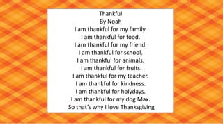 Thankful
By Noah
I am thankful for my family.
I am thankful for food.
I am thankful for my friend.
I am thankful for school.
I am thankful for animals.
I am thankful for fruits.
I am thankful for my teacher.
I am thankful for kindness.
I am thankful for holydays.
I am thankful for my dog Max.
So that’s why I love Thanksgiving
 