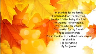 I’m thankful for my family.
I’m thankful for Thanksgiving
I’m thankful for being thankful.
I’m thankful for my home.
I’m thankful for school.
I’m thankful for my friends
I hope it never ends
I’m so thankful in the thank-fullest way
I’m thankful
For everything
By Benjamin
 