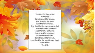 Thankful For Everything
By Michael
I am thankful for school.
Also thankful for trees.
I am thankful friends.
Also thankful for my mom and dad.
I am thankful for the earth!
Also thankful for home.
I am thankful for stores.
Also thankful for cars.
I am thankful for myself.
I am thankful the most is everybody
in my world.
The End.
 