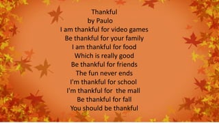 Thankful
by Paulo
I am thankful for video games
Be thankful for your family
I am thankful for food
Which is really good
Be thankful for friends
The fun never ends
I'm thankful for school
I'm thankful for the mall
Be thankful for fall
You should be thankful
 