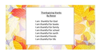 Thanksgiving thanks
By Reeve
I am thankful for God
I am thankful for books
I am thankful for family
I am thankful for school
I am thankful for earth
I am thankful friends
I am thankful for life
 